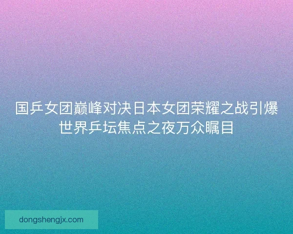 国乒女团巅峰对决日本女团荣耀之战引爆世界乒坛焦点之夜万众瞩目
