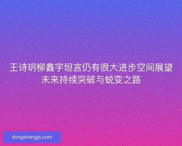 王诗玥柳鑫宇坦言仍有很大进步空间展望未来持续突破与蜕变之路