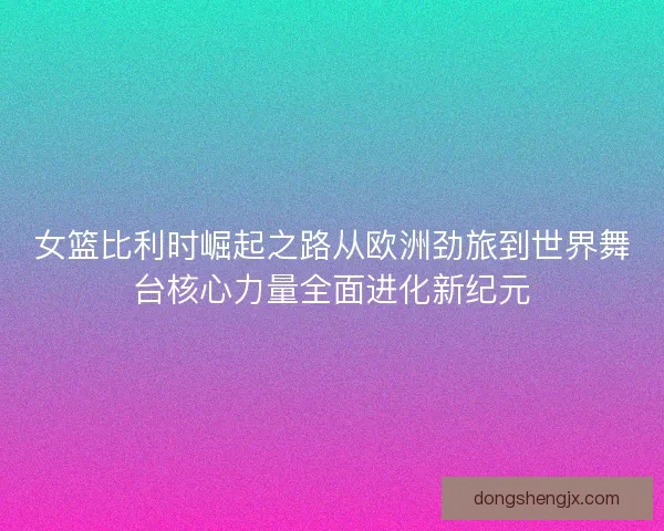 女篮比利时崛起之路从欧洲劲旅到世界舞台核心力量全面进化新纪元