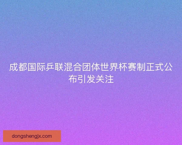 成都国际乒联混合团体世界杯赛制正式公布引发关注 成都国际乒联混合团体世界杯赛制正式公布引发关注