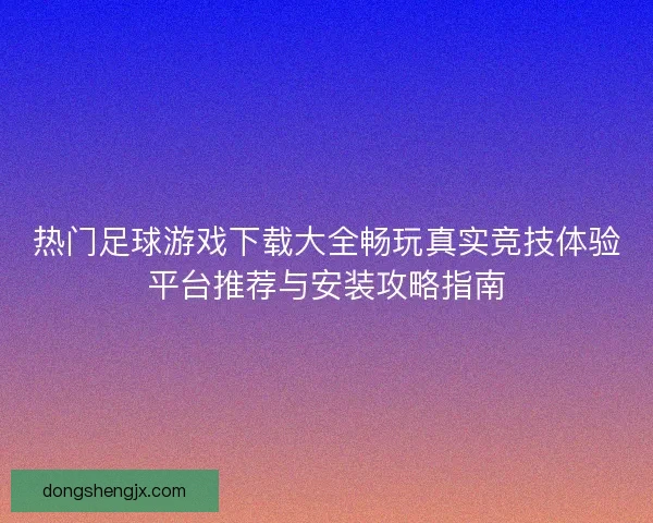 热门足球游戏下载大全畅玩真实竞技体验平台推荐与安装攻略指南