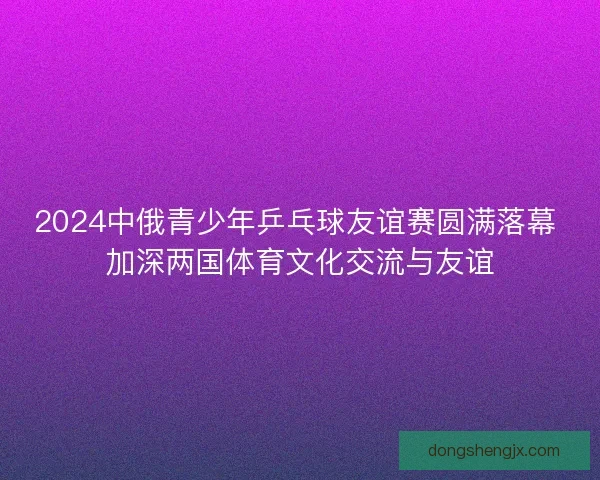 2024中俄青少年乒乓球友谊赛圆满落幕 加深两国体育文化交流与友谊