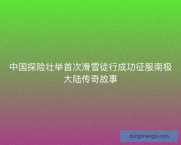 中国探险壮举首次滑雪徒行成功征服南极大陆传奇故事