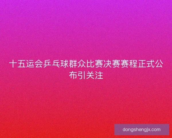 十五运会乒乓球群众比赛决赛赛程正式公布引关注