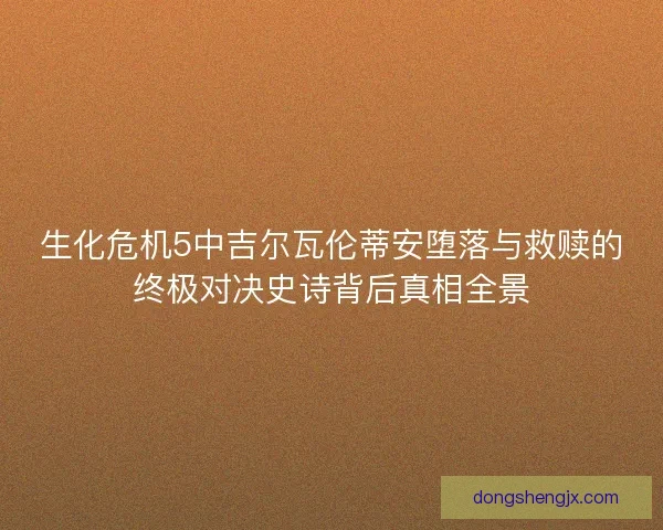 生化危机5中吉尔瓦伦蒂安堕落与救赎的终极对决史诗背后真相全景