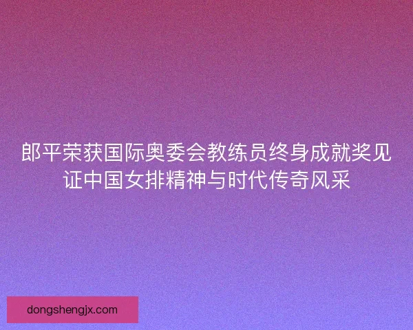 郎平荣获国际奥委会教练员终身成就奖见证中国女排精神与时代传奇风采 郎平荣获国际奥委会教练员终身成就奖见证中国女排精神与时代传奇风采