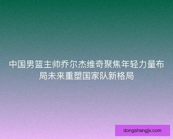 中国男篮主帅乔尔杰维奇聚焦年轻力量布局未来重塑国家队新格局