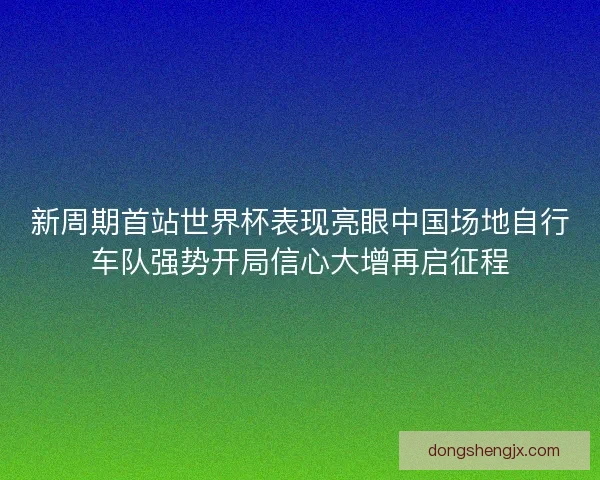 新周期首站世界杯表现亮眼中国场地自行车队强势开局信心大增再启征程
