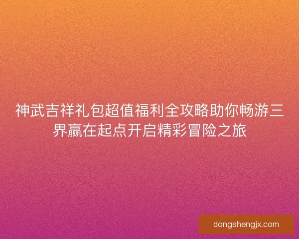 神武吉祥礼包超值福利全攻略助你畅游三界赢在起点开启精彩冒险之旅
