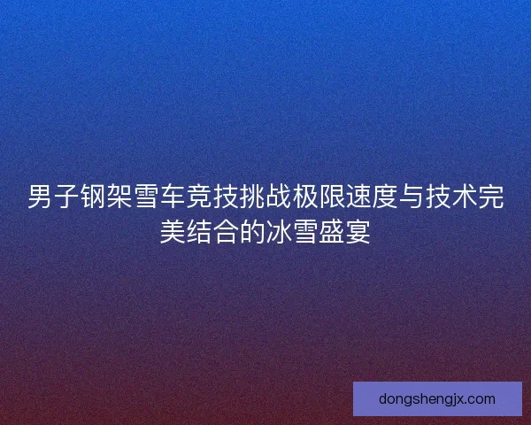 男子钢架雪车竞技挑战极限速度与技术完美结合的冰雪盛宴 男子钢架雪车竞技挑战极限速度与技术完美结合的冰雪盛宴