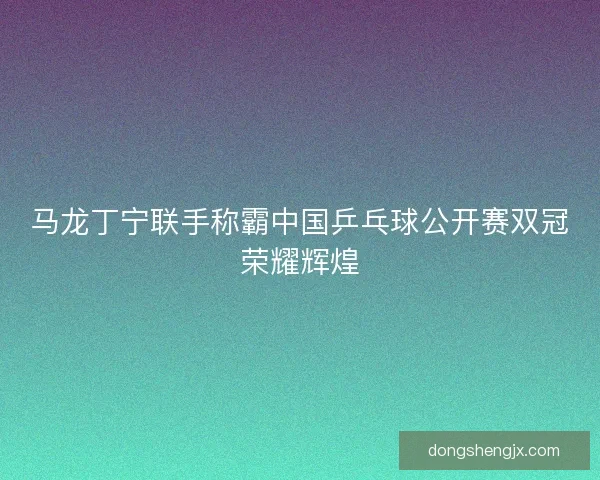 马龙丁宁联手称霸中国乒乓球公开赛双冠荣耀辉煌 马龙丁宁联手称霸中国乒乓球公开赛双冠荣耀辉煌