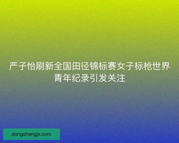 严子怡刷新全国田径锦标赛女子标枪世界青年纪录引发关注