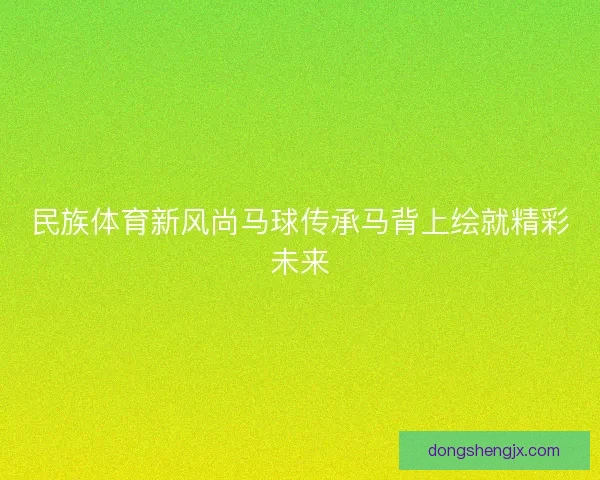 民族体育新风尚马球传承马背上绘就精彩未来 民族体育新风尚马球传承马背上绘就精彩未来