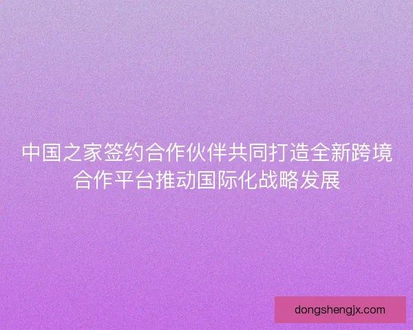 中国之家签约合作伙伴共同打造全新跨境合作平台推动国际化战略发展