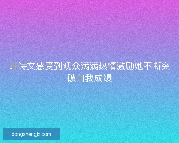 叶诗文感受到观众满满热情激励她不断突破自我成绩