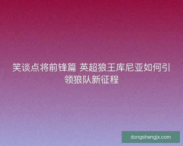 笑谈点将前锋篇 英超狼王库尼亚如何引领狼队新征程