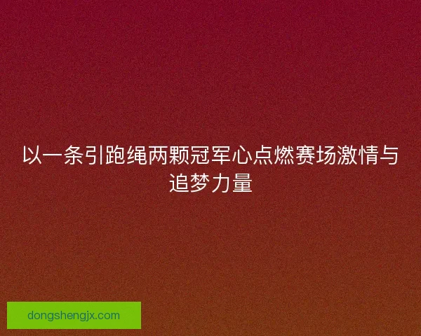 以一条引跑绳两颗冠军心点燃赛场激情与追梦力量