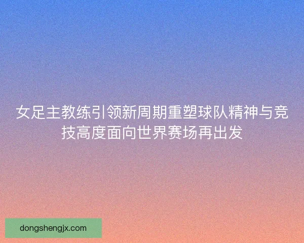 女足主教练引领新周期重塑球队精神与竞技高度面向世界赛场再出发
