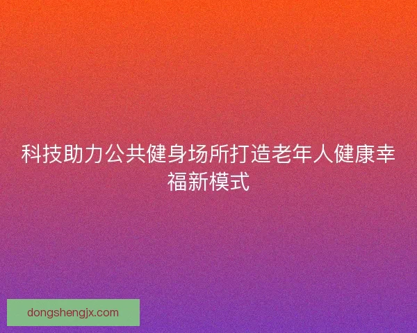 科技助力公共健身场所打造老年人健康幸福新模式