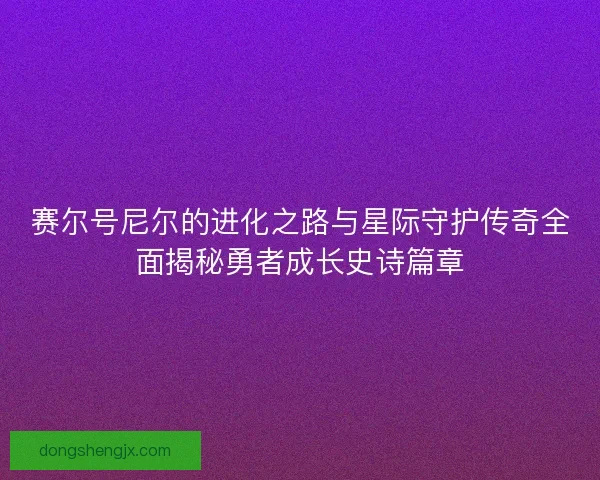 赛尔号尼尔的进化之路与星际守护传奇全面揭秘勇者成长史诗篇章