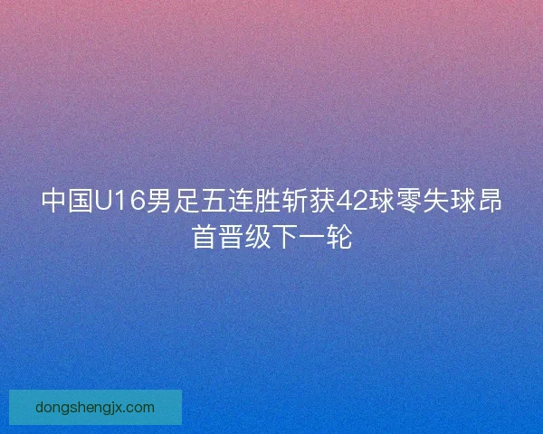 中国U16男足五连胜斩获42球零失球昂首晋级下一轮 中国U16男足五连胜斩获42球零失球昂首晋级下一轮