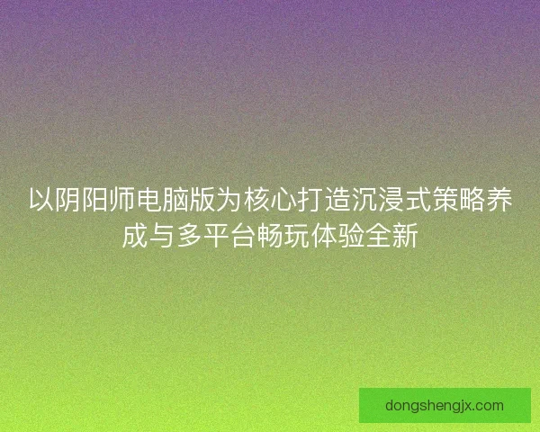 以阴阳师电脑版为核心打造沉浸式策略养成与多平台畅玩体验全新 以阴阳师电脑版为核心打造沉浸式策略养成与多平台畅玩体验全新