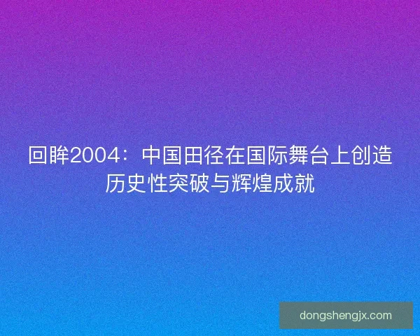 回眸2004：中国田径在国际舞台上创造历史性突破与辉煌成就